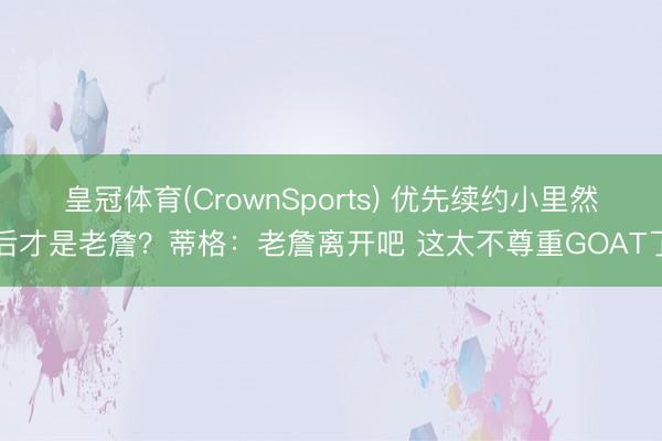 皇冠体育(CrownSports) 优先续约小里然后才是老詹？蒂格：老詹离开吧 这太不尊重GOAT了