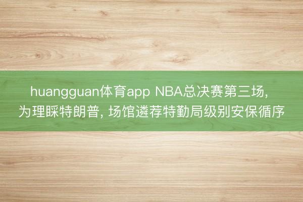 huangguan体育app NBA总决赛第三场， 为理睬特朗普， 场馆遴荐特勤局级别安保循序