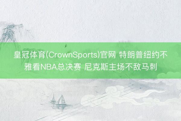 皇冠体育(CrownSports)官网 特朗普纽约不雅看NBA总决赛 尼克斯主场不敌马刺