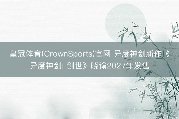 皇冠体育(CrownSports)官网 异度神剑新作《异度神剑: 创世》晓谕2027年发售