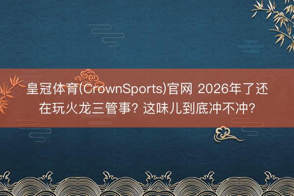皇冠体育(CrownSports)官网 2026年了还在玩火龙三管事? 这味儿到底冲不冲?