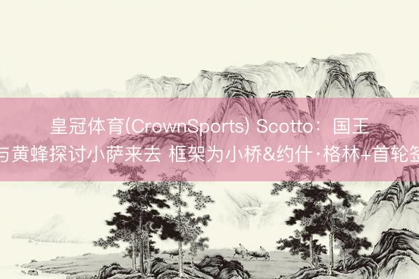 皇冠体育(CrownSports) Scotto：国王与黄蜂探讨小萨来去 框架为小桥&约什·格林+首轮签