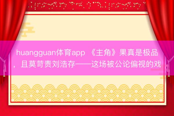 huangguan体育app 《主角》果真是极品，且莫苛责刘浩存——这场被公论偏视的戏
