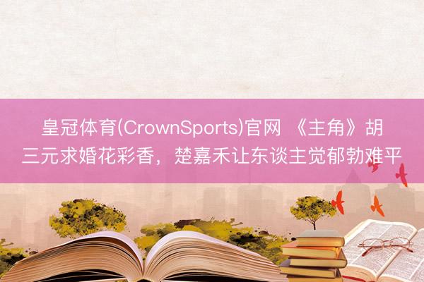 皇冠体育(CrownSports)官网 《主角》胡三元求婚花彩香，楚嘉禾让东谈主觉郁勃难平