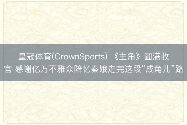 皇冠体育(CrownSports) 《主角》圆满收官 感谢亿万不雅众陪忆秦娥走完这段“成角儿”路