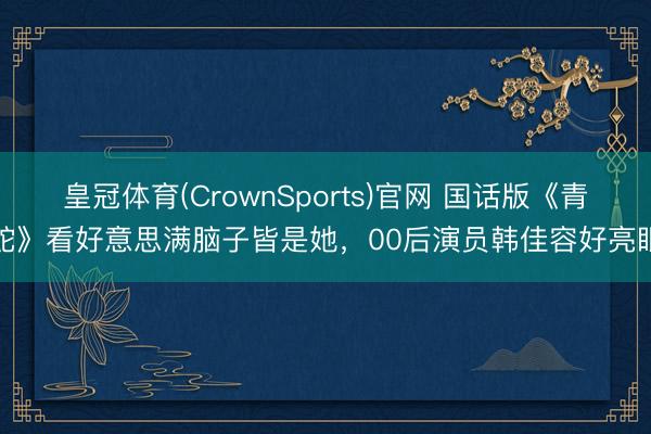 皇冠体育(CrownSports)官网 国话版《青蛇》看好意思满脑子皆是她，00后演员韩佳容好亮眼