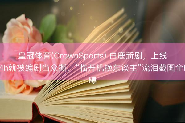 皇冠体育(CrownSports) 白鹿新剧，上线24h就被编剧当众撕，“临开机换东谈主”流泪截图全曝