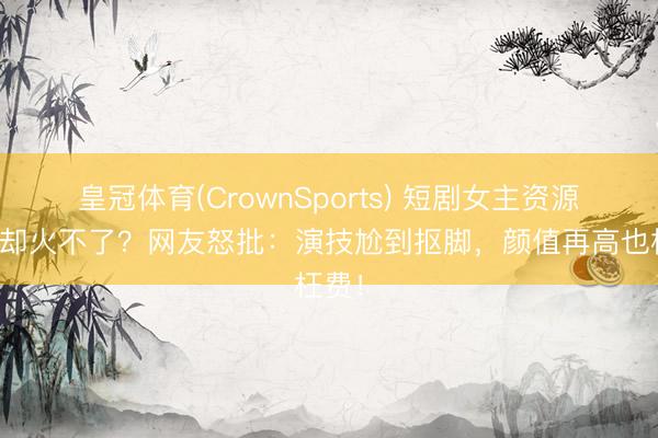 皇冠体育(CrownSports) 短剧女主资源逆天却火不了？网友怒批：演技尬到抠脚，颜值再高也枉费！