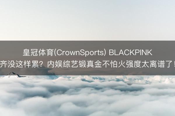 皇冠体育(CrownSports) BLACKPINK齐没这样累？内娱综艺锻真金不怕火强度太离谱了！