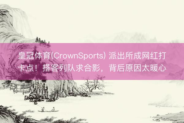 皇冠体育(CrownSports) 派出所成网红打卡点！搭客列队求合影，背后原因太暖心