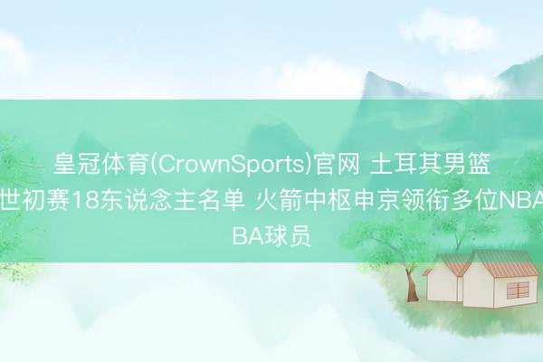 皇冠体育(CrownSports)官网 土耳其男篮官宣世初赛18东说念主名单 火箭中枢申京领衔多位NBA球员
