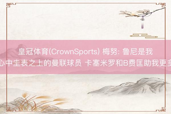 皇冠体育(CrownSports) 梅努: 鲁尼是我心中圭表之上的曼联球员 卡塞米罗和B费匡助我更多