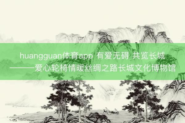 huangguan体育app 有爱无碍 共览长城———爱心轮椅情暖丝绸之路长城文化博物馆