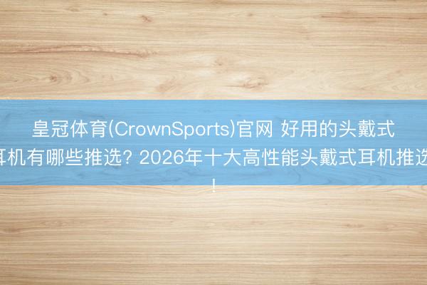 皇冠体育(CrownSports)官网 好用的头戴式耳机有哪些推选? 2026年十大高性能头戴式耳机推选!