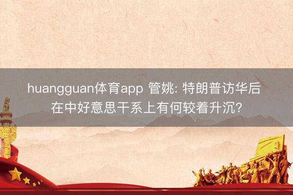 huangguan体育app 管姚: 特朗普访华后 在中好意思干系上有何较着升沉?