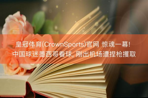 皇冠体育(CrownSports)官网 惊魂一幕! 中国球迷墨西哥看球， 刚出机场遭捏枪攫取