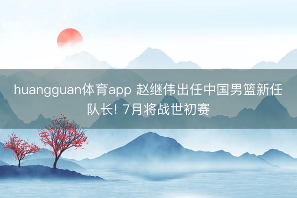 huangguan体育app 赵继伟出任中国男篮新任队长! 7月将战世初赛
