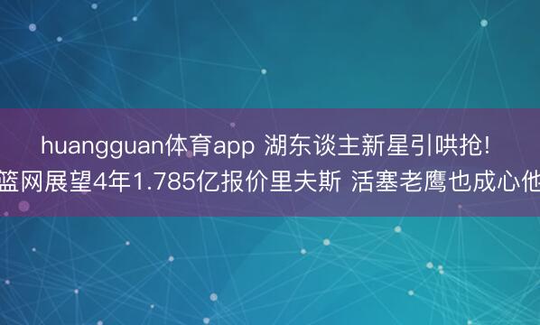 huangguan体育app 湖东谈主新星引哄抢! 篮网展望4年1.785亿报价里夫斯 活塞老鹰也成心他