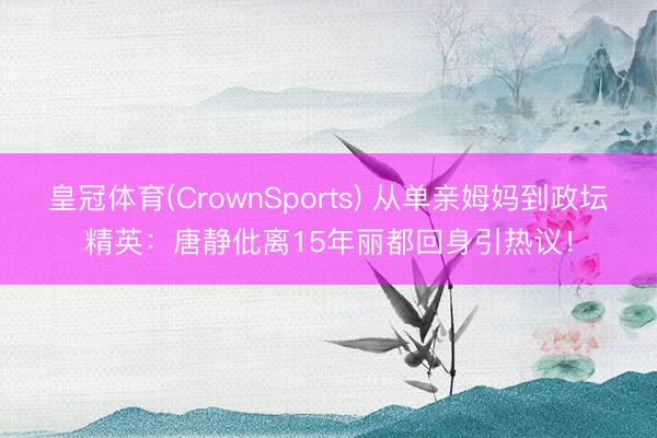 皇冠体育(CrownSports) 从单亲姆妈到政坛精英：唐静仳离15年丽都回身引热议！