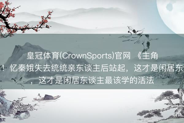 皇冠体育(CrownSports)官网 《主角》大结局全网泪崩！忆秦娥失去统统亲东谈主后站起，这才是闲居东谈主最该学的活法