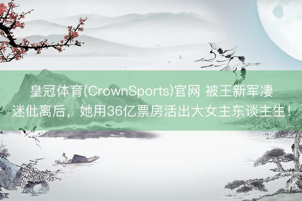皇冠体育(CrownSports)官网 被王新军凄迷仳离后，她用36亿票房活出大女主东谈主生！