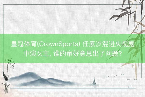 皇冠体育(CrownSports) 任素汐混进央视剧中演女主， 谁的审好意思出了问题?