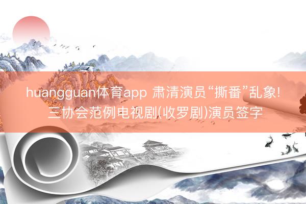 huangguan体育app 肃清演员“撕番”乱象! 三协会范例电视剧(收罗剧)演员签字