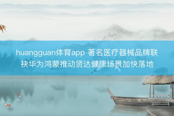 huangguan体育app 著名医疗器械品牌联袂华为鸿蒙推动贤达健康场景加快落地