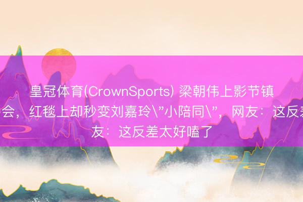 皇冠体育(CrownSports) 梁朝伟上影节镇守C位评委会，红毯上却秒变刘嘉玲
