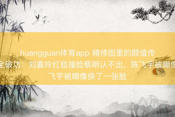huangguan体育app 精修图里的颜值传奇，生图里全破功：刘嘉玲红毯撞脸蔡明认不出，陈飞宇被嘲像换了一张脸