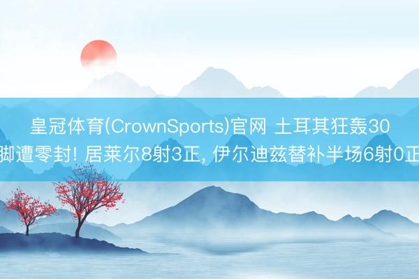 皇冠体育(CrownSports)官网 土耳其狂轰30脚遭零封! 居莱尔8射3正， 伊尔迪兹替补半场6射0正
