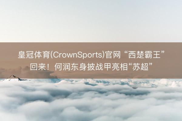 皇冠体育(CrownSports)官网 “西楚霸王”回来！何润东身披战甲亮相“苏超”