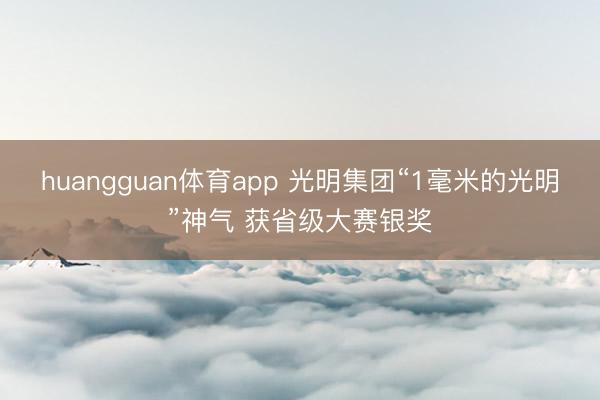 huangguan体育app 光明集团“1毫米的光明”神气 获省级大赛银奖