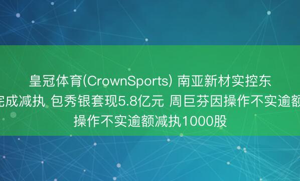 皇冠体育(CrownSports) 南亚新材实控东谈主及董事完成减执 包秀银套现5.8亿元 周巨芬因操作不实逾额减执1000股
