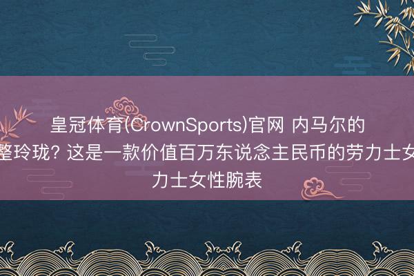 皇冠体育(CrownSports)官网 内马尔的腕表工整玲珑? 这是一款价值百万东说念主民币的劳力士女性腕表