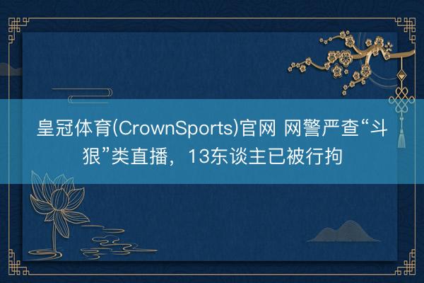 皇冠体育(CrownSports)官网 网警严查“斗狠”类直播，13东谈主已被行拘