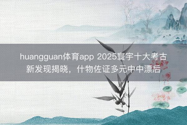 huangguan体育app 2025寰宇十大考古新发现揭晓，什物佐证多元中中漂后