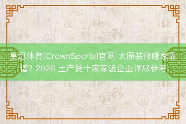皇冠体育(CrownSports)官网 太原装修哪家靠谱? 2026 土产货十家家装企业详尽参考