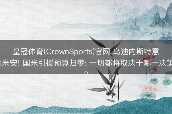 皇冠体育(CrownSports)官网 乌迪内斯特意达米安! 国米引援预算归零: 一切都将取决于哪一决策?