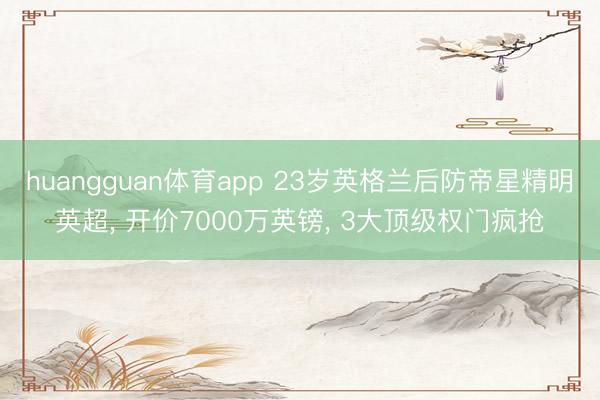 huangguan体育app 23岁英格兰后防帝星精明英超， 开价7000万英镑， 3大顶级权门疯抢