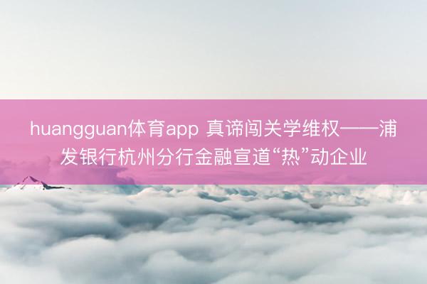 huangguan体育app 真谛闯关学维权——浦发银行杭州分行金融宣道“热”动企业