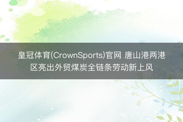 皇冠体育(CrownSports)官网 唐山港两港区亮出外贸煤炭全链条劳动新上风